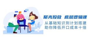 聚光投放底层逻辑课，从基础知识到计划搭建，助你降低开口成本十倍-小毅网创