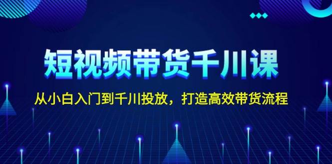 短视频带货千川课，从小白入门到千川投放，打造高效带货流程 - 小毅网创-小毅网创