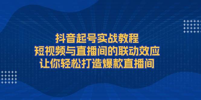 抖音起号实战教程，短视频与直播间的联动效应，让你轻松打造爆款直播间 - 小毅网创-小毅网创