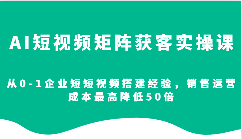 AI短视频矩阵获客实操课，从0-1企业短短视频搭建经验，销售运营成本最高降低50倍 - 小毅网创-小毅网创