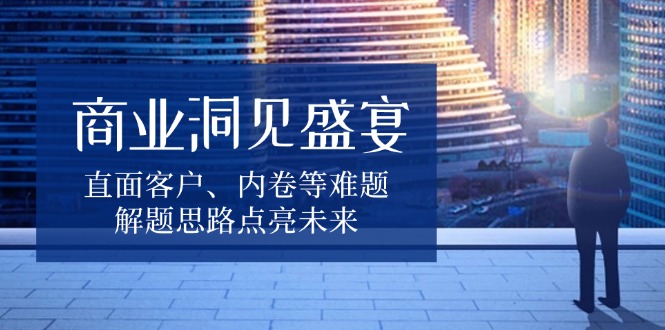 商业洞见盛宴，直面客户、内卷等难题，解题思路点亮未来 - 小毅网创-小毅网创