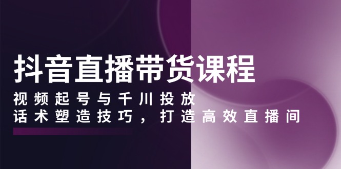 抖音直播带货课程，视频起号与千川投放，话术塑造技巧，打造高效直播间 - 小毅网创-小毅网创