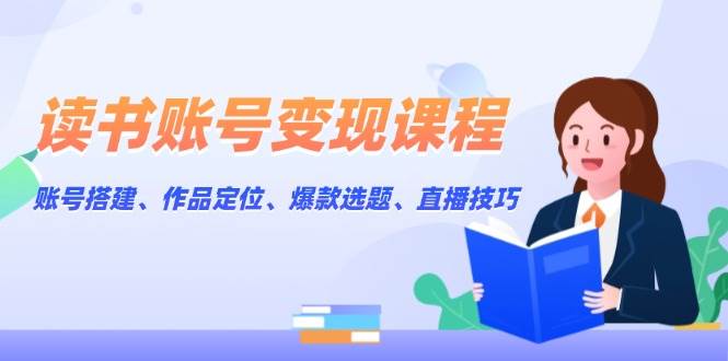 读书账号变现课程：账号搭建、作品定位、爆款选题、直播技巧 - 小毅网创-小毅网创