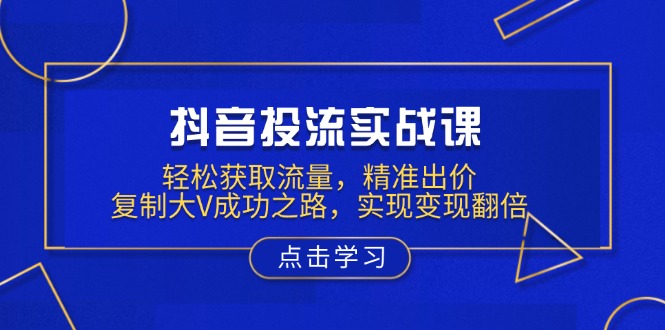 抖音投流实战课，轻松获取流量，精准出价，复制大V成功之路，实现变现翻倍 - 小毅网创-小毅网创