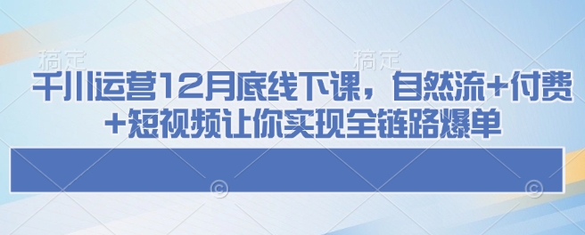 千川运营12月底线下课，自然流+付费+短视频让你实现全链路爆单 - 小毅网创-小毅网创