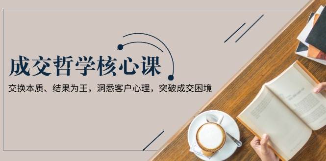 成交哲学课，交换本质、结果为王，洞悉客户心理，突破成交困境 - 小毅网创-小毅网创