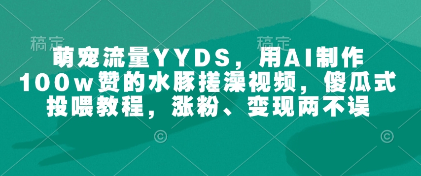 萌宠流量YYDS，用AI制作100w赞的水豚搓澡视频，傻瓜式投喂教程，涨粉、变现两不误 - 小毅网创-小毅网创