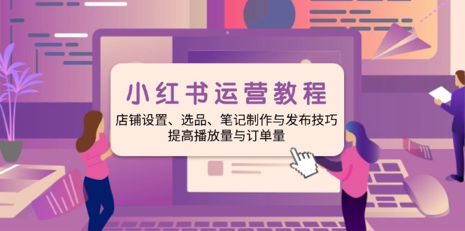 小红书运营教程：店铺设置、选品、笔记制作与发布技巧、提高播放量与订... - 小毅网创-小毅网创