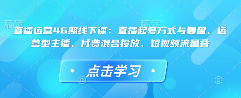 直播运营46期线下课：直播起号方式与复盘、运营型主播、付费混合投放、短视频流量叠 - 小毅网创-小毅网创