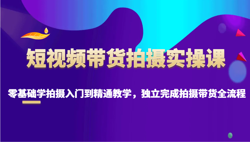 短视频带货拍摄实操课，零基础学拍摄入门到精通教学，独立完成拍摄带货全流程 - 小毅网创-小毅网创