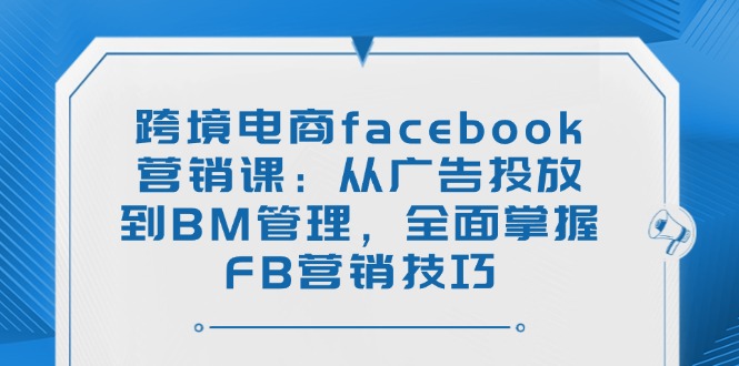 跨境电商facebook营销课：从广告投放到BM管理，全面掌握FB营销技巧 - 小毅网创-小毅网创