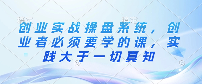 创业实战操盘系统，创业者必须要学的课，实践大于一切真知 - 小毅网创-小毅网创