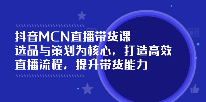 抖音MCN直播带货课：选品与策划为核心, 打造高效直播流程, 提升带货能力 - 小毅网创-小毅网创