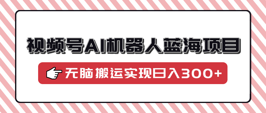 视频号AI机器人蓝海项目，操作简单适合0基础小白，无脑搬运实现日入300+ - 小毅网创-小毅网创