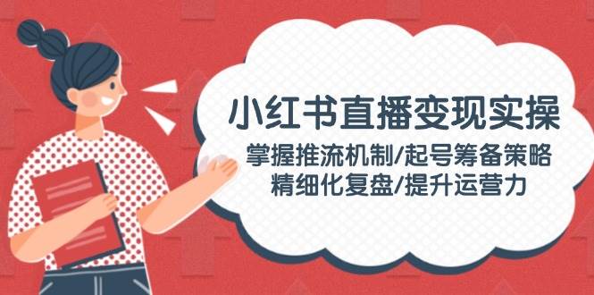 小红书直播变现实操：掌握推流机制/起号筹备策略/精细化复盘/提升运营力 - 小毅网创-小毅网创