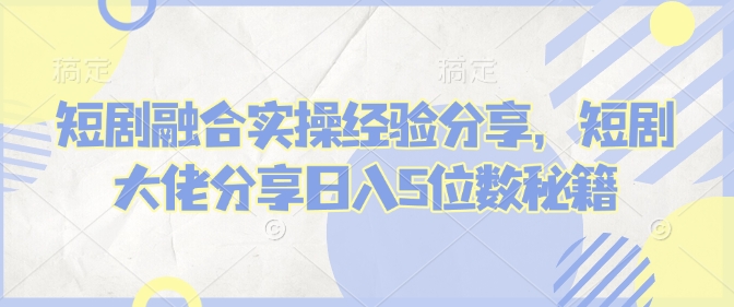 短剧融合实操经验分享，短剧大佬分享日入5位数秘籍 - 小毅网创-小毅网创