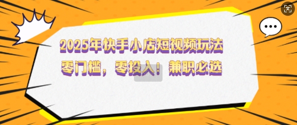 2025年快手小店短视频玩法，零门槛，零投入，兼职必选【揭秘】 - 小毅网创-小毅网创