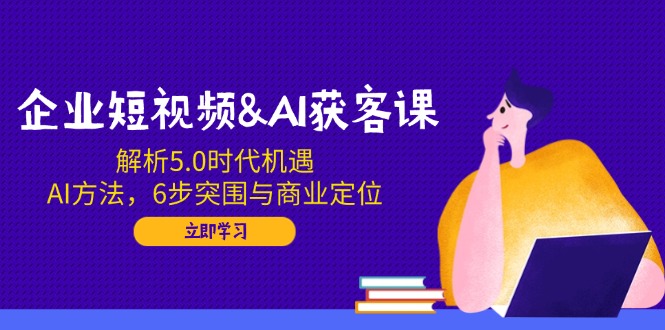 企业短视频&AI获客课：解析5.0时代机遇，AI方法，6步突围与商业定位 - 小毅网创-小毅网创