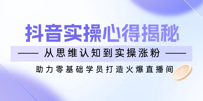 抖音实战心得揭秘，从思维认知到实操涨粉，助力零基础学员打造火爆直播间 - 小毅网创-小毅网创