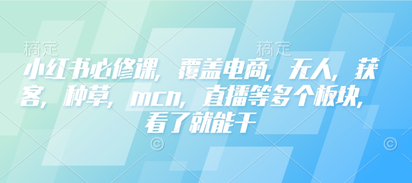 小红书必修课，覆盖电商，无人，获客，种草，mcn，直播等多个板块，看了就能干 - 小毅网创-小毅网创