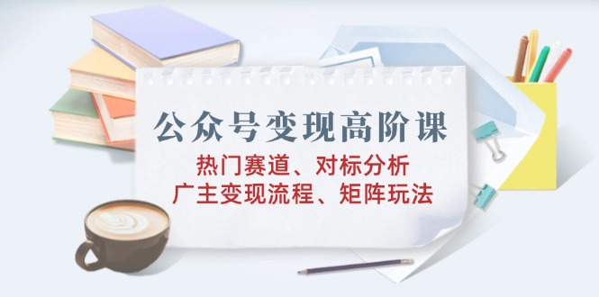 公众号变现高阶课：热门赛道、对标分析、广告主变现流程、矩阵玩法 - 小毅网创-小毅网创