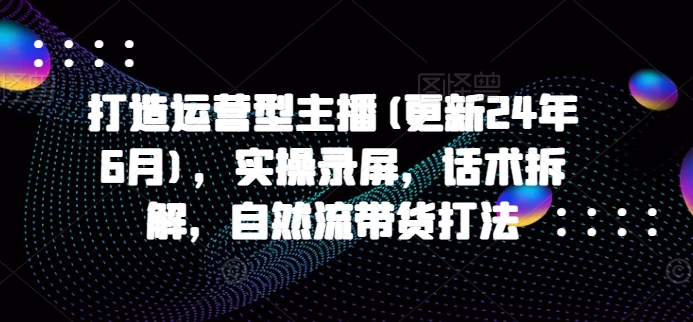 打造运营型主播(更新25年3月)，实操录屏，话术拆解，自然流带货打法 - 小毅网创-小毅网创