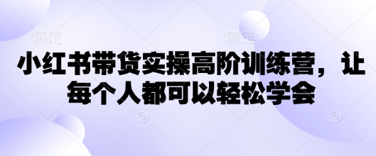 小红书带货实操高阶训练营，让每个人都可以轻松学会 - 小毅网创-小毅网创