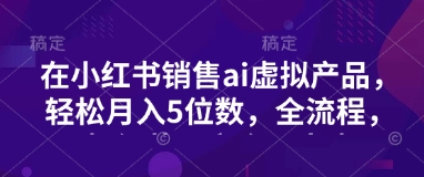 小红书销售ai虚拟产品，轻松月入5位数，全流程，超细节变现过程，完全无卡点 - 小毅网创-小毅网创
