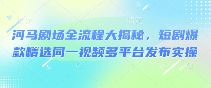 河马剧场全流程大揭秘，短剧爆款精选同一视频多平台发布实操 - 小毅网创-小毅网创