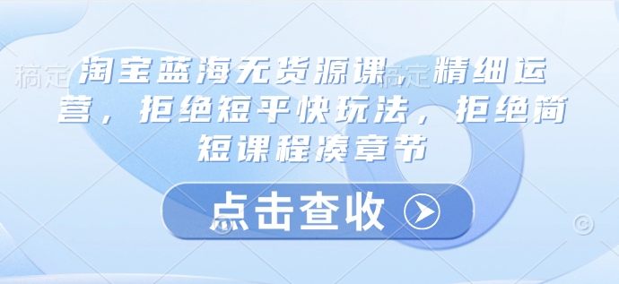 淘宝蓝海无货源课，精细运营，拒绝短平快玩法，拒绝简短课程凑章节 - 小毅网创-小毅网创
