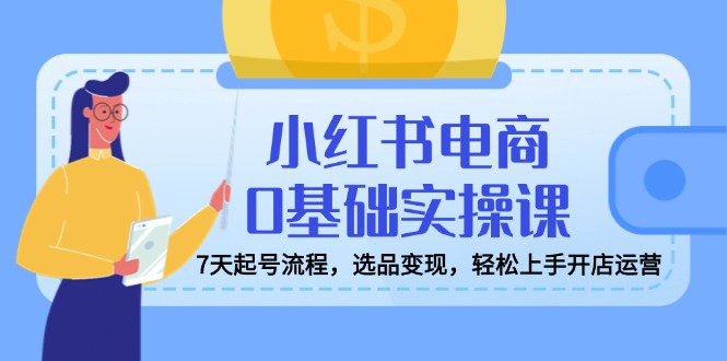 小红书电商0基础实操课，7天起号流程，选品变现，轻松上手开店运营 - 小毅网创-小毅网创