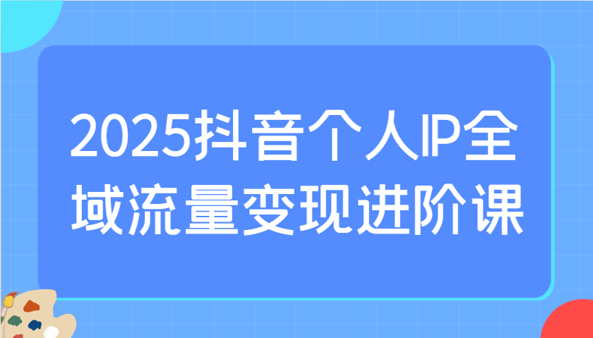 2025抖音个人IP全域流量变现进阶课：选爆品、抖音付费投流、千川投流实操及优化等 - 小毅网创-小毅网创
