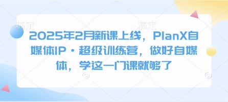 2025年2月新课上线，PlanX自媒体IP·超级训练营，做好自媒体，学这一门课就够了 - 小毅网创-小毅网创