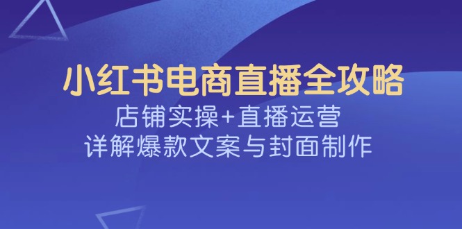 小红书电商直播全攻略，店铺实操+直播运营，详解爆款文案与封面制作 - 小毅网创-小毅网创