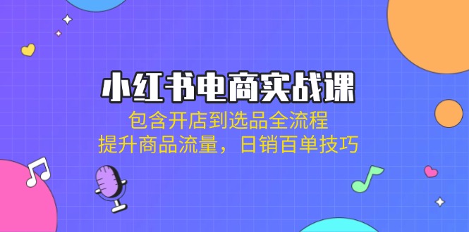 小红书电商实战课：包含开店到选品全流程，提升商品流量，日销百单技巧 - 小毅网创-小毅网创
