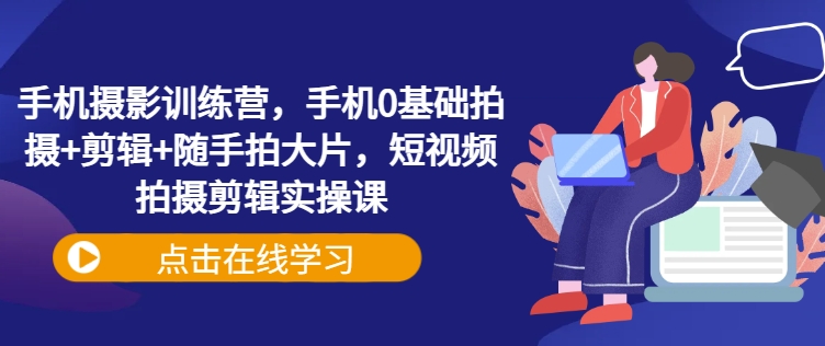 手机摄影训练营，手机0基础拍摄+剪辑+随手拍大片，短视频拍摄剪辑实操课 - 小毅网创-小毅网创