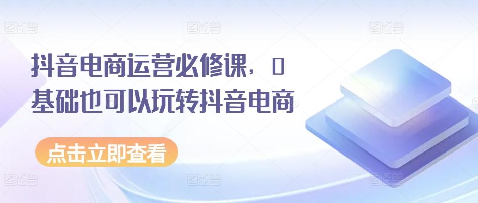 抖音电商运营必修课，0基础也可以玩转抖音电商 - 小毅网创-小毅网创