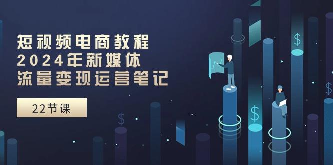 短视频电商教程：2024年新媒体流量变现运营笔记(25节课 - 小毅网创-小毅网创