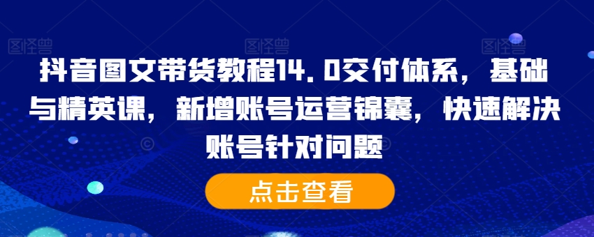 抖音图文带货教程14.0交付体系，基础与精英课，新增账号运营锦囊，快速解决账号针对问题 - 小毅网创-小毅网创