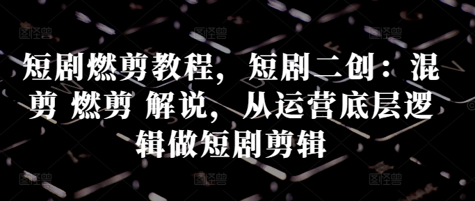 短剧燃剪教程，短剧二创：混剪 燃剪 解说，从运营底层逻辑做短剧剪辑 - 小毅网创-小毅网创