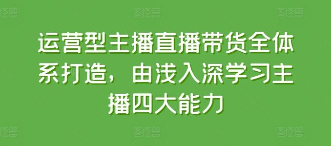 运营型主播直播带货全体系打造，由浅入深学习主播四大能力 - 小毅网创-小毅网创