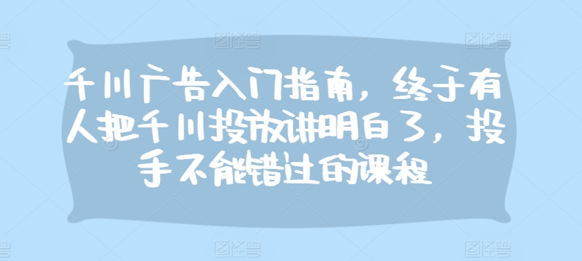 千川广告入门指南，终于有人把千川投放讲明白了，投手不能错过的课程 - 小毅网创-小毅网创