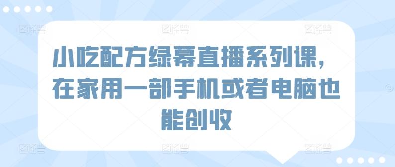 小吃配方绿幕直播系列课，在家用一部手机或者电脑也能创收 - 小毅网创-小毅网创