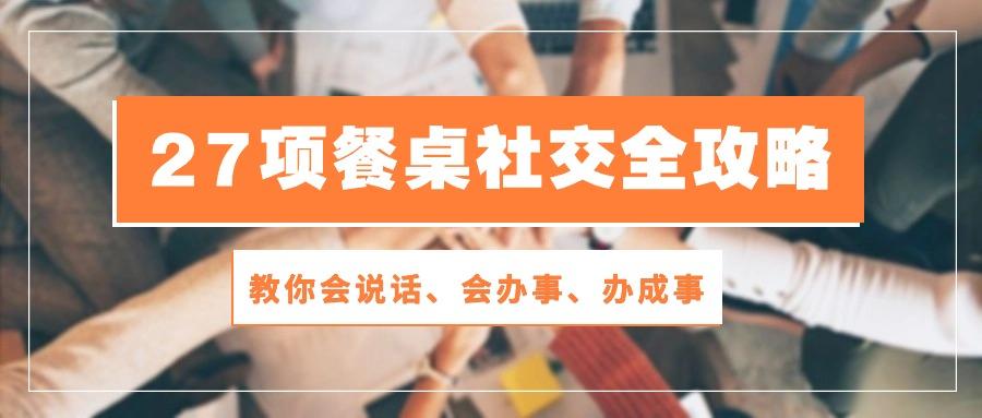 27项 餐桌社交全攻略：教你会说话、会办事、办成事(28节课 - 小毅网创-小毅网创