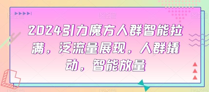 2024引力魔方人群智能拉满，​泛流量展现，人群撬动，智能放量 - 小毅网创-小毅网创