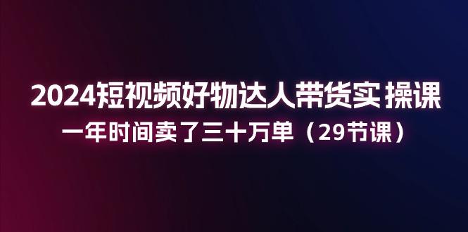 2024短视频好物达人带货实操课：一年时间卖了三十万单(29节课 - 小毅网创-小毅网创