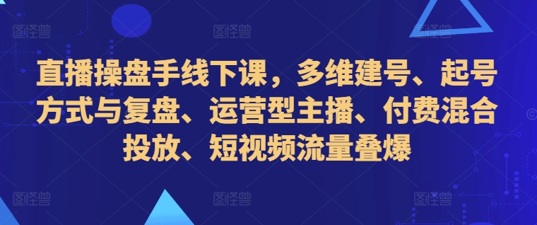 直播操盘手线下课，多维建号、起号方式与复盘、运营型主播、付费混合投放、短视频流量叠爆 - 小毅网创-小毅网创