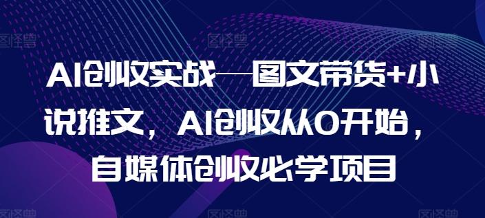 AI创收实战—图文带货+小说推文，AI创收从0开始，自媒体创收必学项目 - 小毅网创-小毅网创