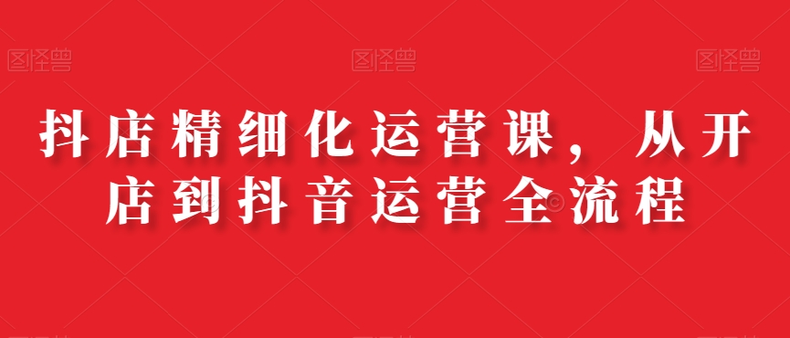 抖店精细化运营课，从开店到抖音运营全流程 - 小毅网创-小毅网创