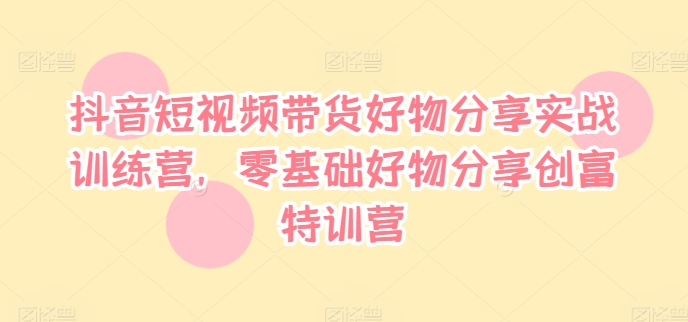 抖音短视频带货好物分享实战训练营，零基础好物分享创富特训营 - 小毅网创-小毅网创